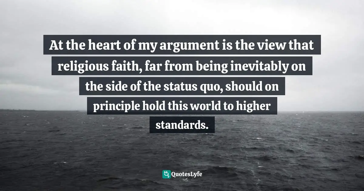 At the heart of my argument is the view that religious faith, far from being inevitably on the side of the status quo, should on principle hold this world to higher standards.