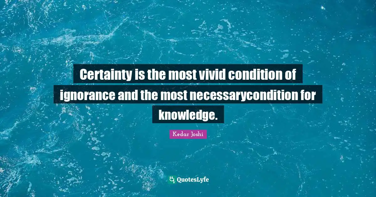 Certainty is the most vivid condition of ignorance and the most necessarycondition for knowledge.