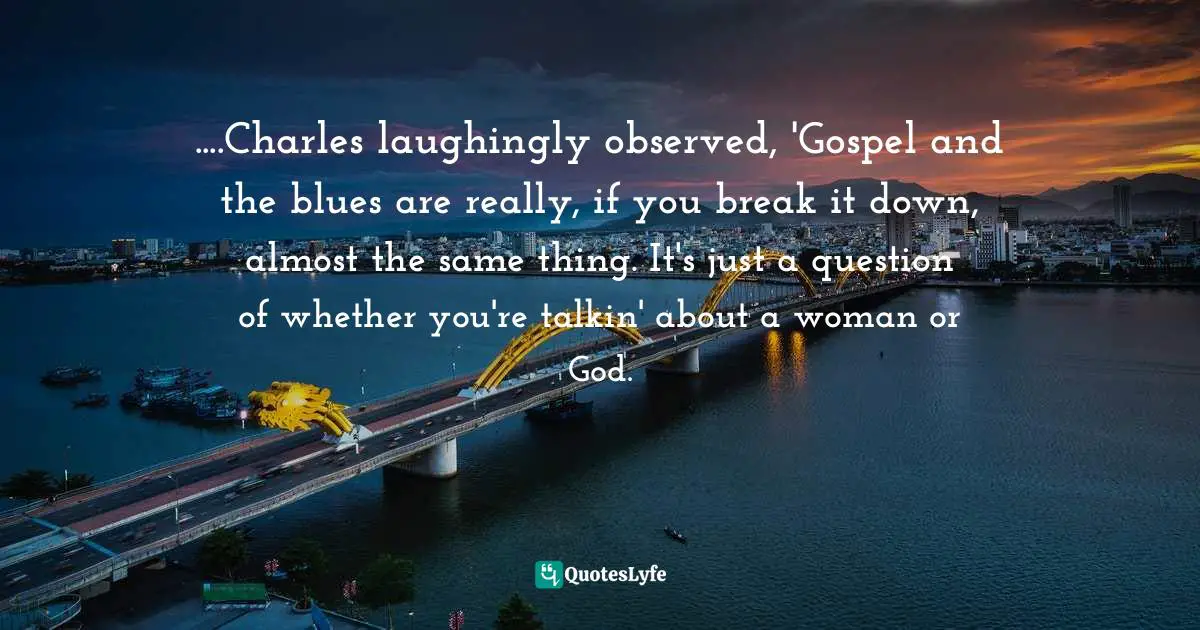 ....Charles laughingly observed, 'Gospel and the blues are really, if you break it down, almost the same thing. It's just a question of whether you're talkin' about a woman or God.