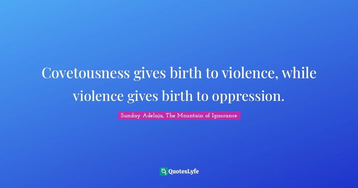 Covetousness gives birth to violence, while violence gives birth to oppression.