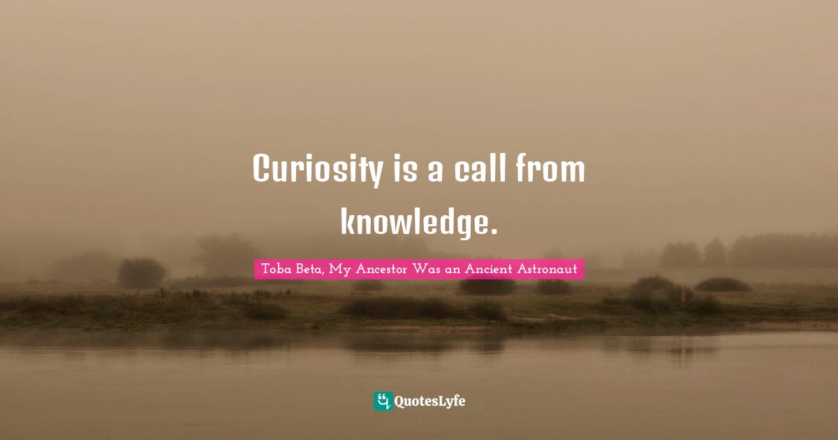 Curiosity is a call from knowledge.