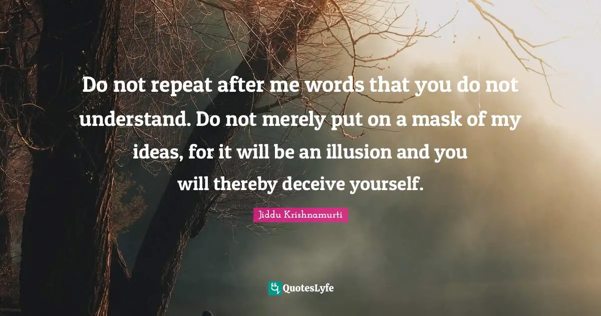 Do not repeat after me words that you do not understand. Do not merely put on a mask of my ideas, for it will be an illusion and you will thereby deceive yourself.