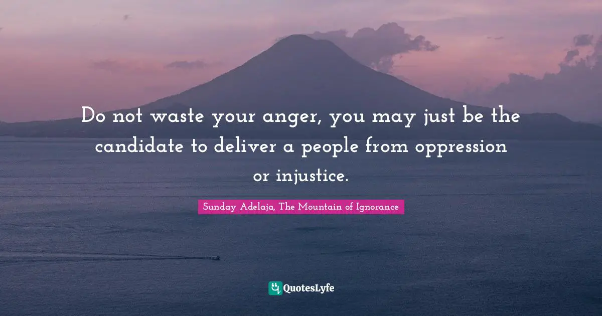 Do not waste your anger, you may just be the candidate to deliver a people from oppression or injustice.