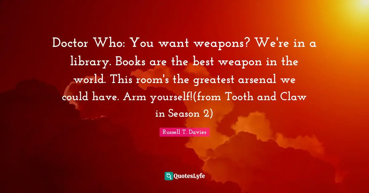 Doctor Who: You want weapons? We're in a library. Books are the best weapon in the world. This room's the greatest arsenal we could have. Arm yourself!(from Tooth and Claw in Season 2)