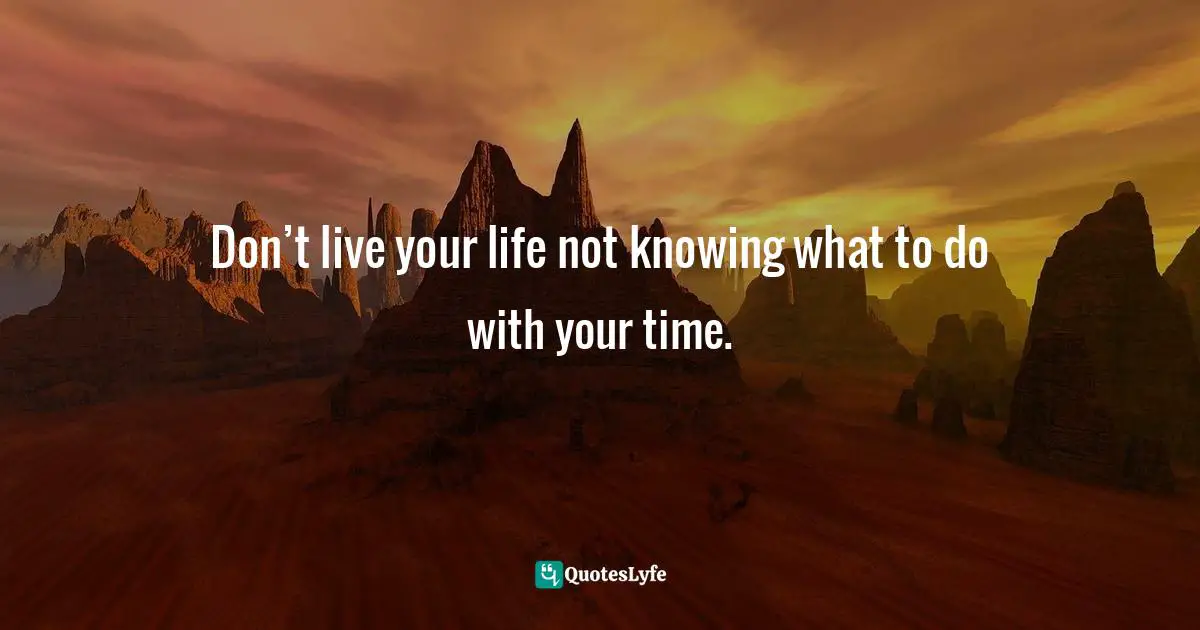 Don’t live your life not knowing what to do with your time.