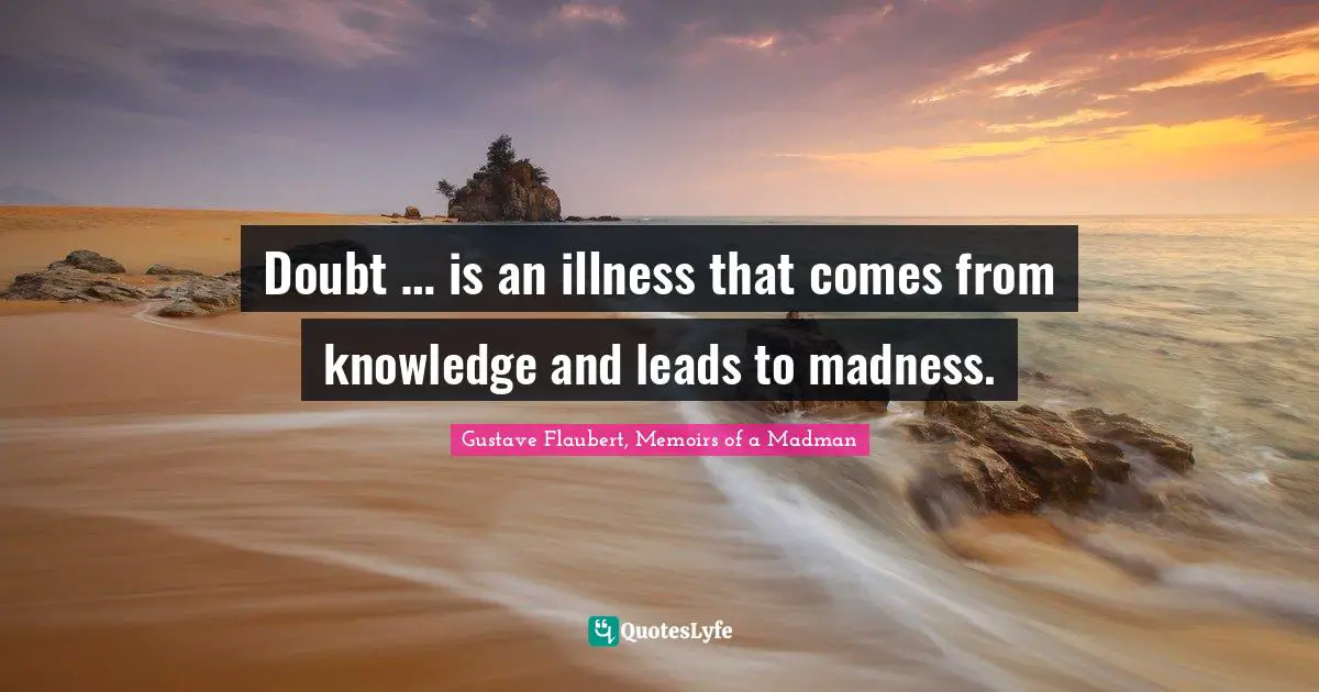 Doubt … is an illness that comes from knowledge and leads to madness.