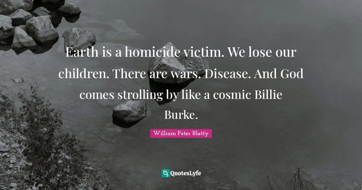 Earth is a homicide victim. We lose our children. There are wars. Disease. And God comes strolling by like a cosmic Billie Burke.