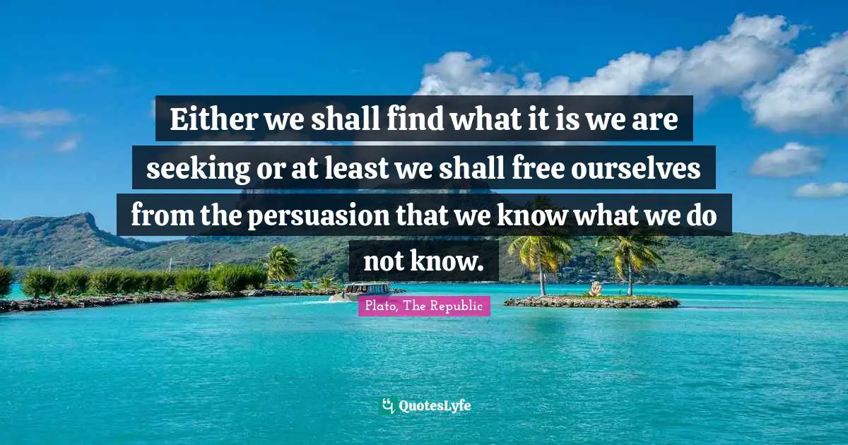 Plato, The Republic Quotes: Either we shall find what it is we are seeking or at least we shall free ourselves from the persuasion that we know what we do not know.