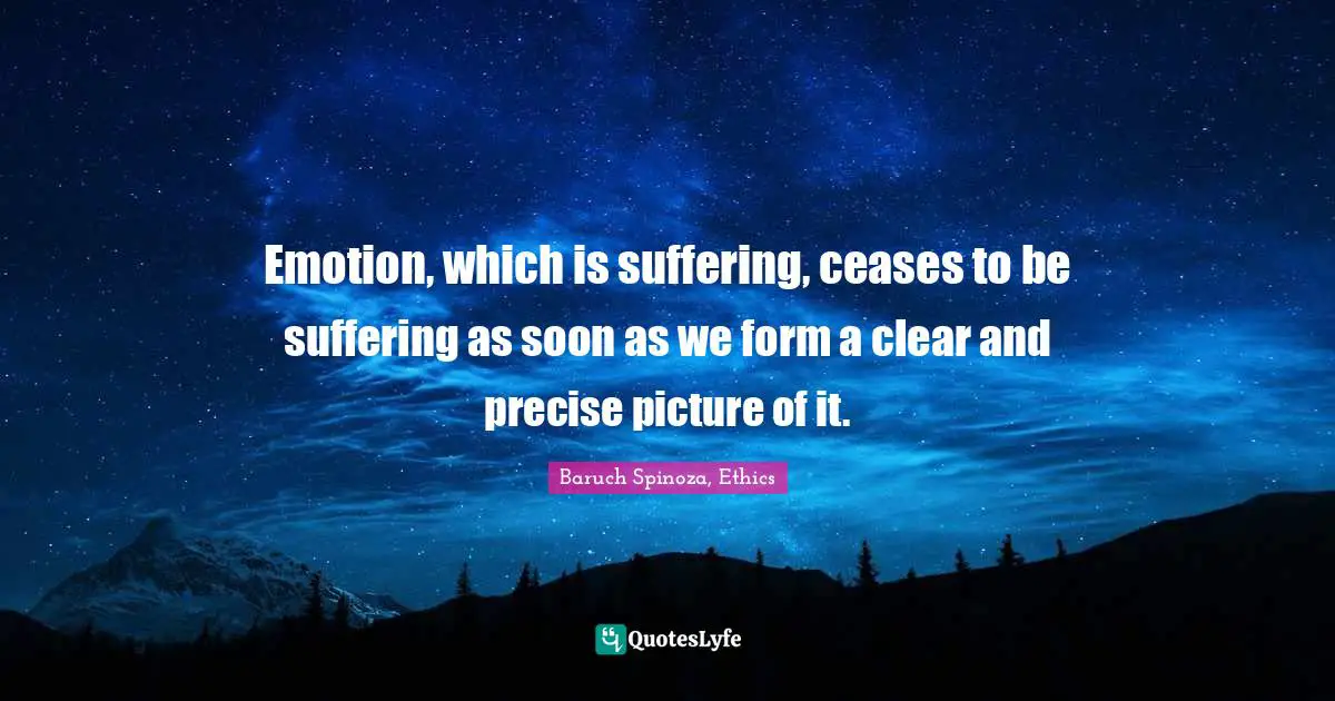 Emotion, which is suffering, ceases to be suffering as soon as we form a clear and precise picture of it.
