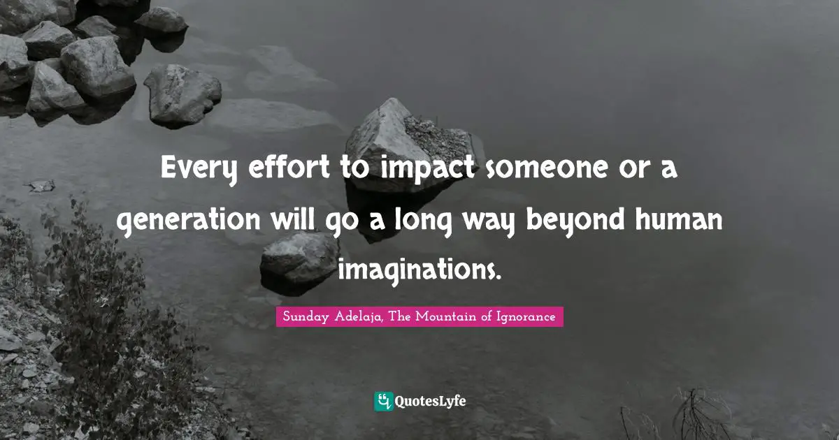 Every effort to impact someone or a generation will go a long way beyond human imaginations.
