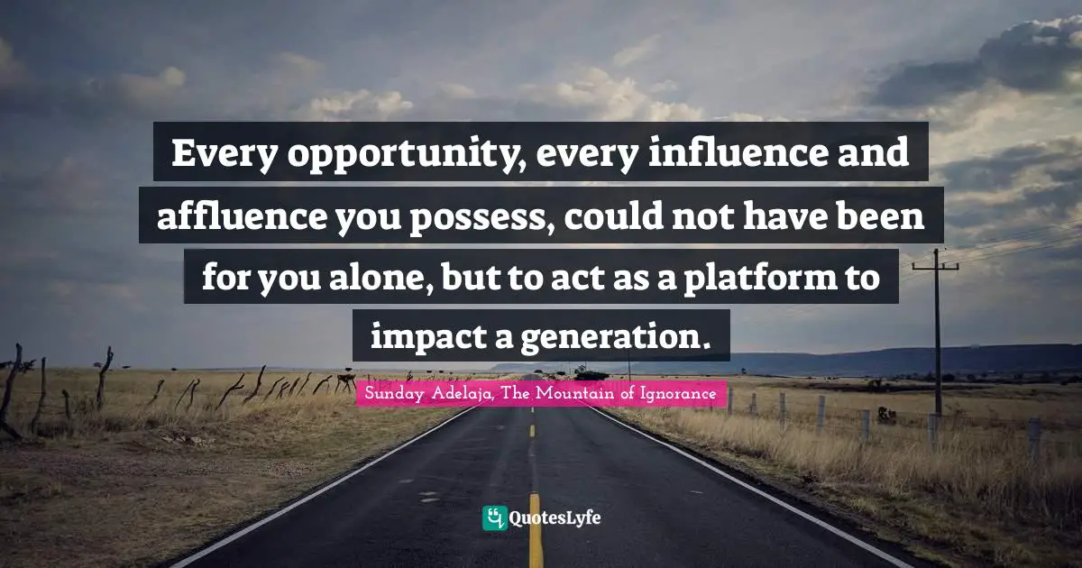 Every opportunity, every influence and affluence you possess, could not have been for you alone, but to act as a platform to impact a generation.
