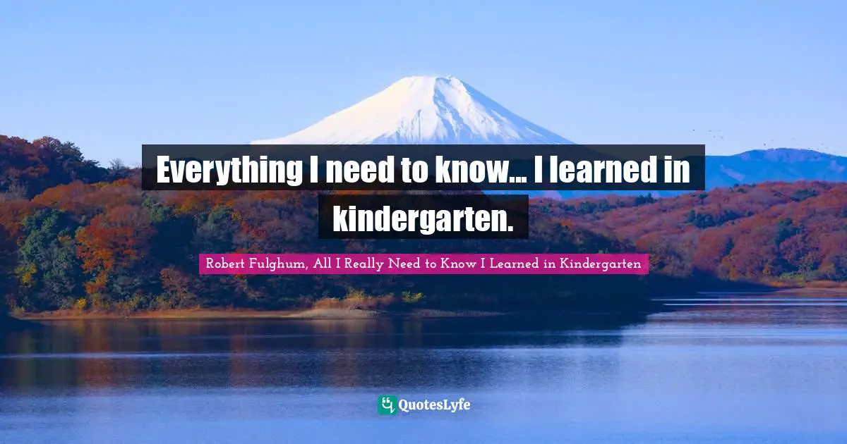 Robert Fulghum, All I Really Need To Know I Learned In Kindergarten Quotes: "Everything I need to know... I learned in kindergarten."