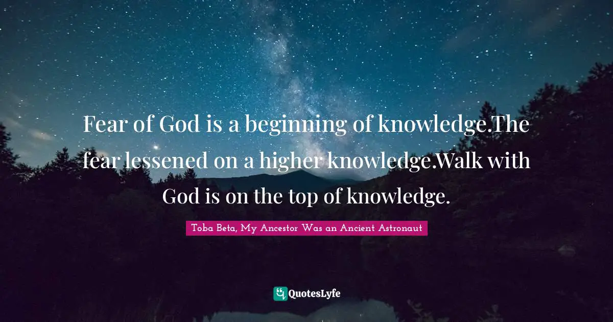 Toba Beta, My Ancestor Was an Ancient Astronaut Quotes: Fear of God is a beginning of knowledge.The fear lessened on a higher knowledge.Walk with God is on the top of knowledge.