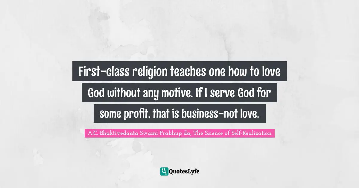 First-class religion teaches one how to love God without any motive. If I serve God for some profit, that is business-not love.