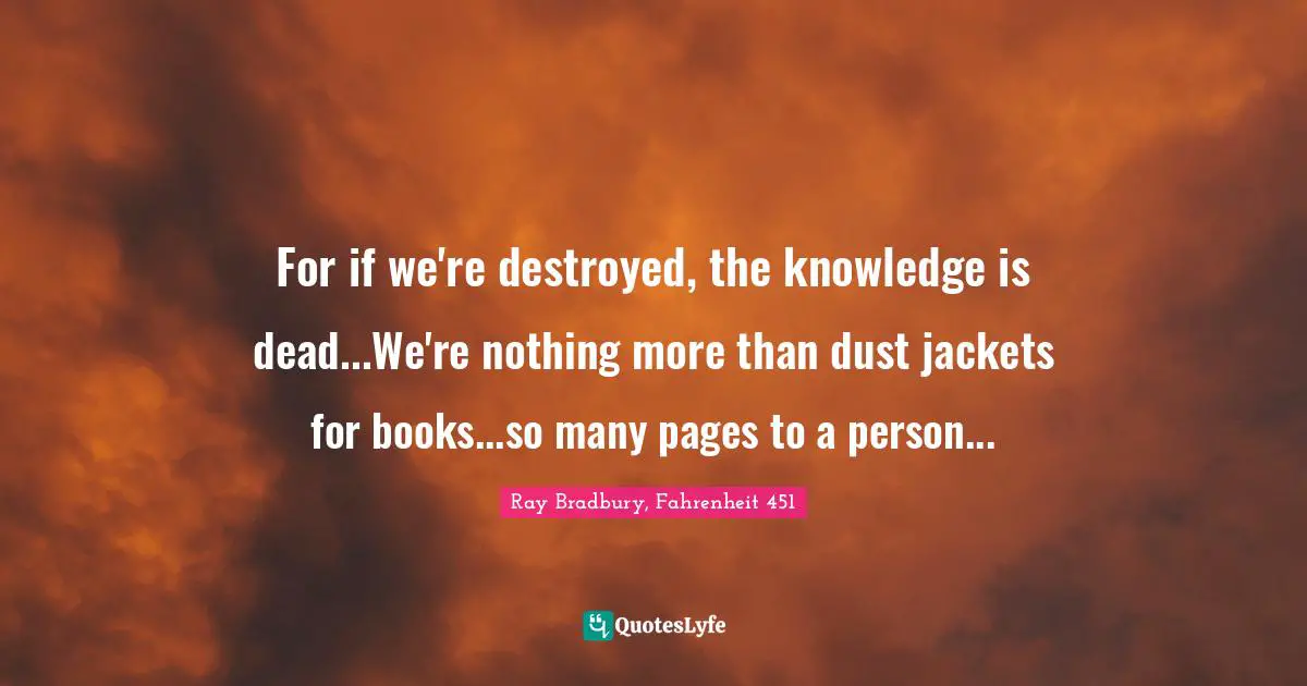 For if we're destroyed, the knowledge is dead...We're nothing more than dust jackets for books...so many pages to a person...