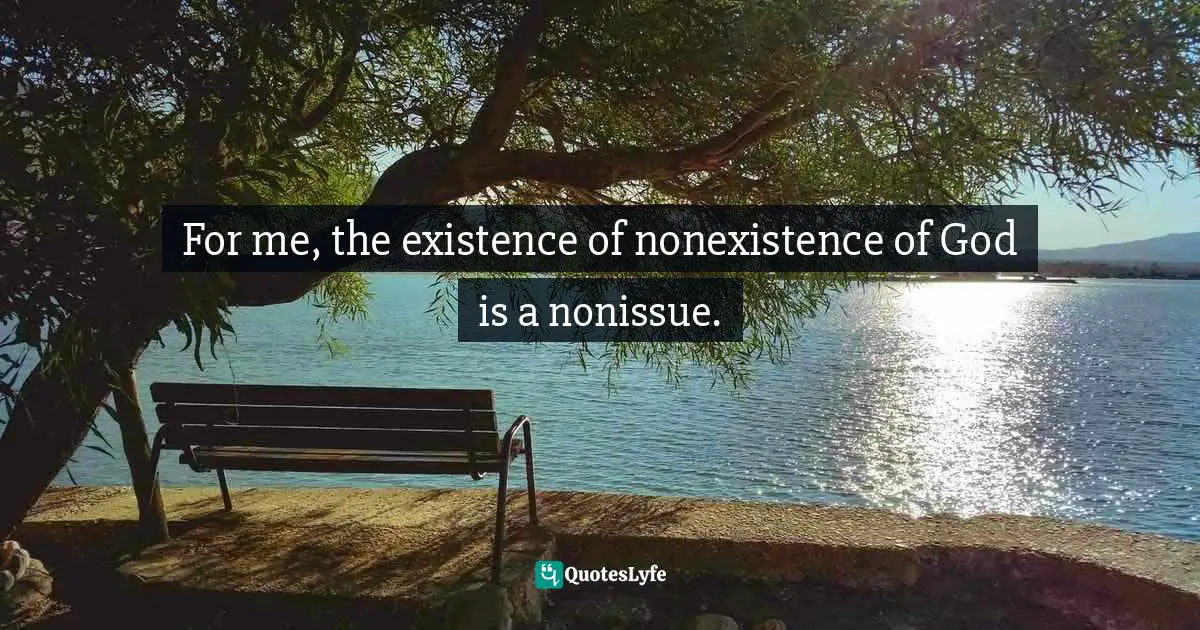 For me, the existence of nonexistence of God is a nonissue.