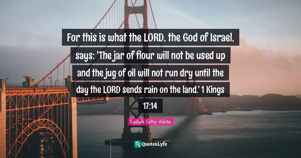For this is what the LORD, the God of Israel, says: 'The jar of flour will not be used up and the jug of oil will not run dry until the day the LORD sends rain on the land.' 1 Kings 17:14