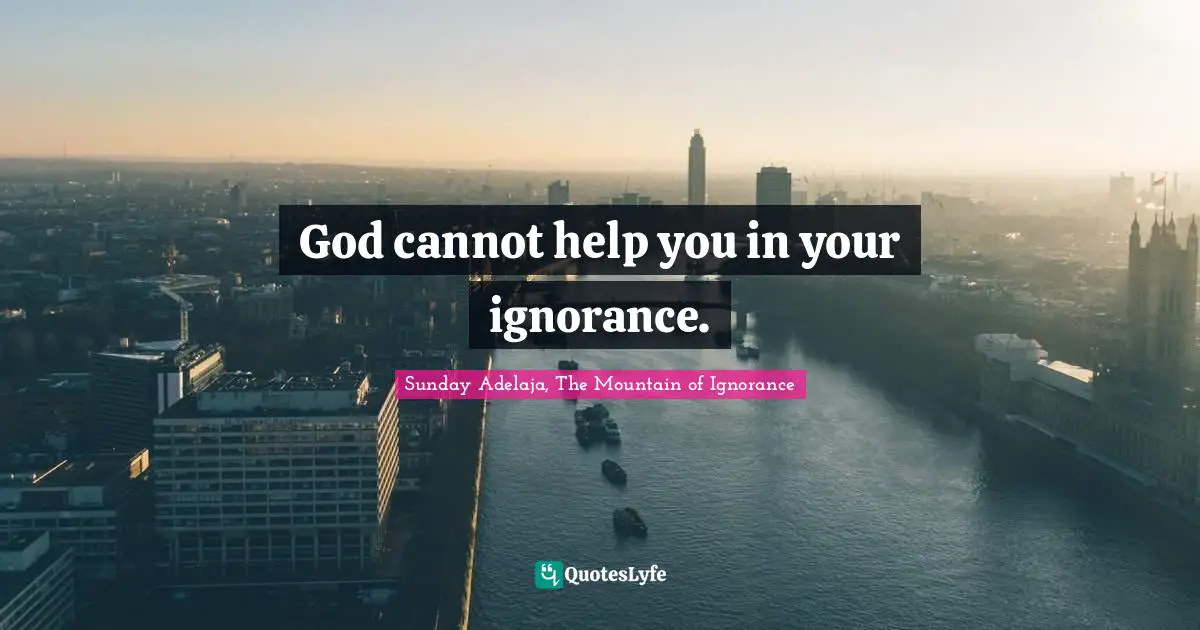 God cannot help you in your ignorance.