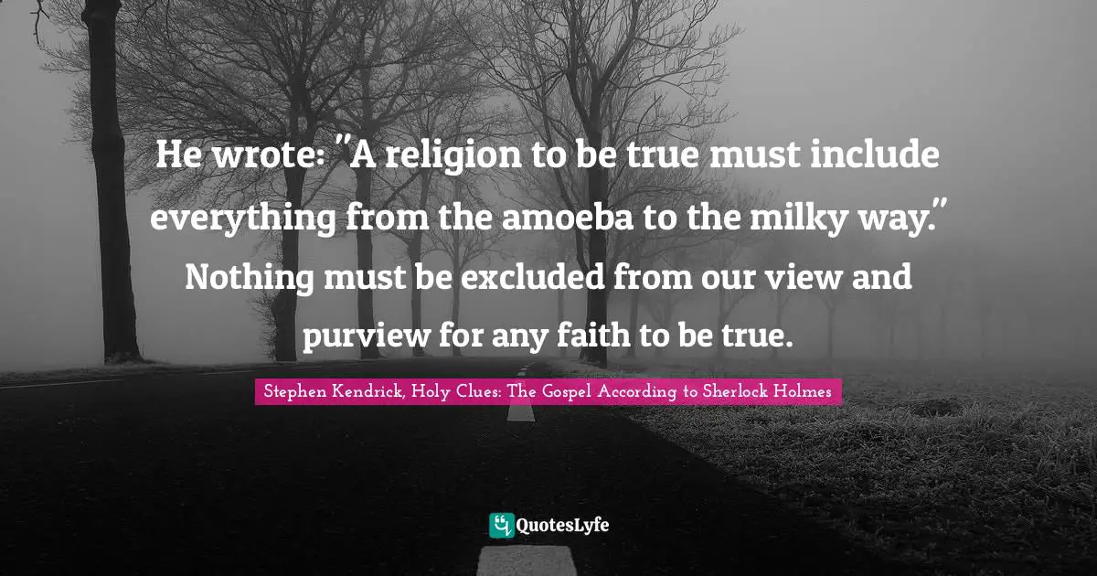 Stephen Kendrick Quotes: "He wrote: "A religion to be true must include everything from the amoeba to the milky way." Nothing must be excluded from our view and purview for any faith to be true."