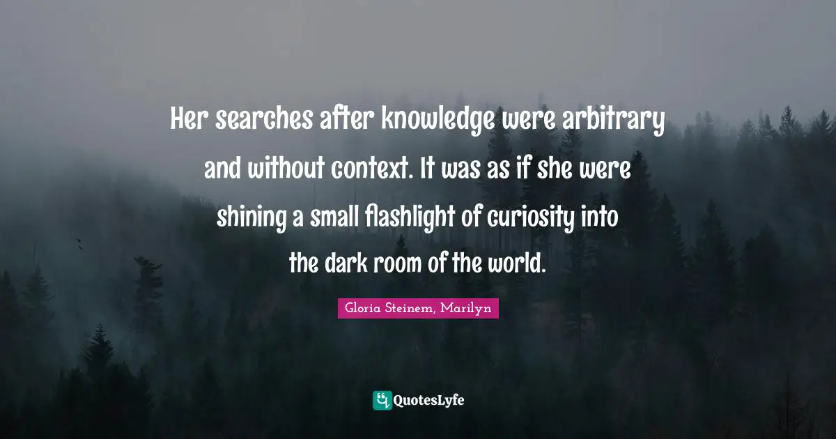 Her searches after knowledge were arbitrary and without context. It was as if she were shining a small flashlight of curiosity into the dark room of the world.
