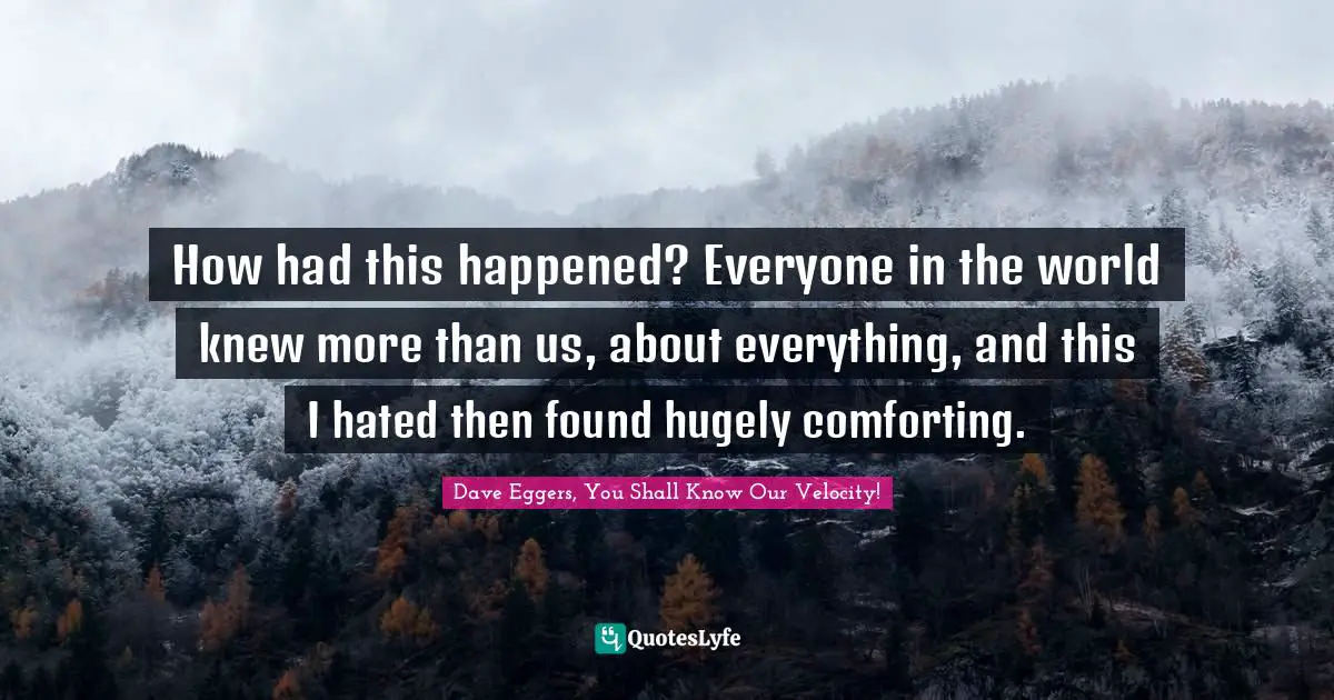How had this happened? Everyone in the world knew more than us, about everything, and this I hated then found hugely comforting.