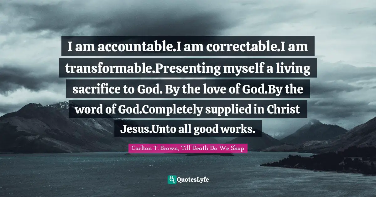 I am accountable.I am correctable.I am transformable.Presenting myself a living sacrifice to God. By the love of God.By the word of God.Completely supplied in Christ Jesus.Unto all good works.
