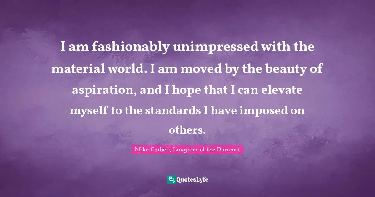 I am fashionably unimpressed with the material world. I am moved by the beauty of aspiration, and I hope that I can elevate myself to the standards I have imposed on others.