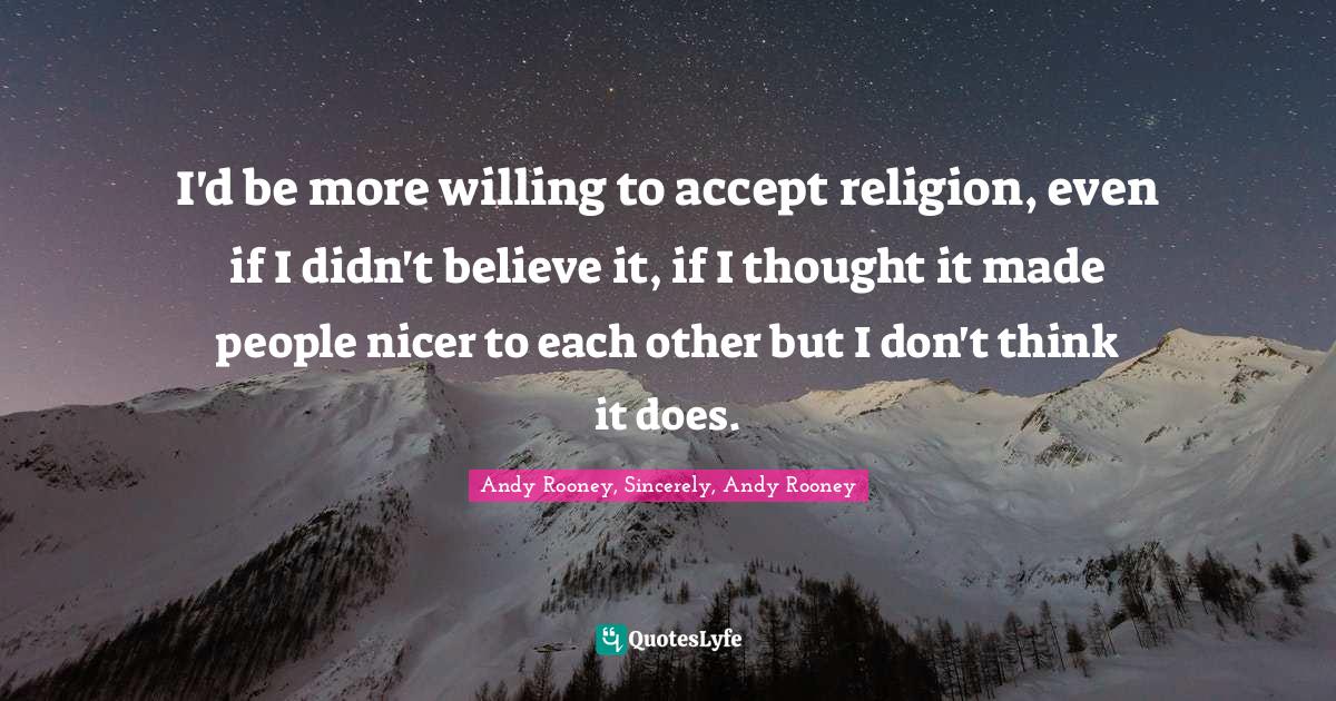 I'd be more willing to accept religion, even if I didn't believe it, if I thought it made people nicer to each other but I don't think it does.