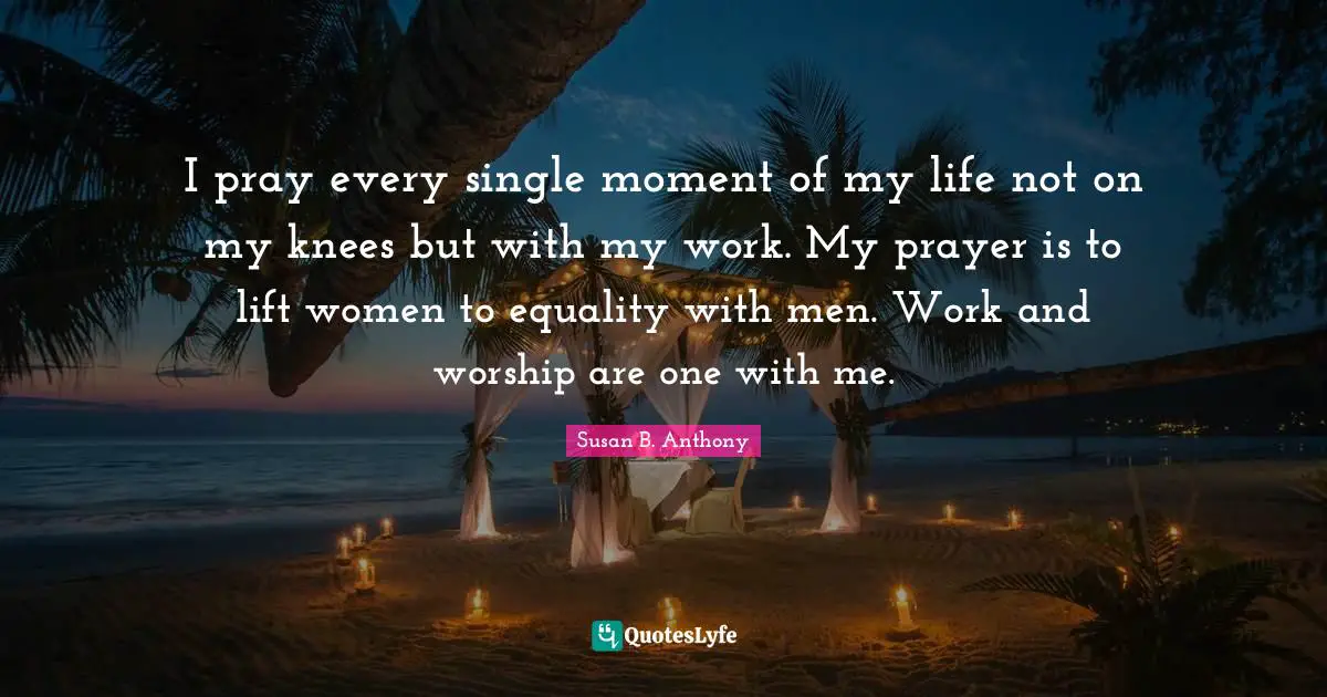 Susan B. Anthony Quotes: I pray every single moment of my life not on my knees but with my work. My prayer is to lift women to equality with men. Work and worship are one with me.