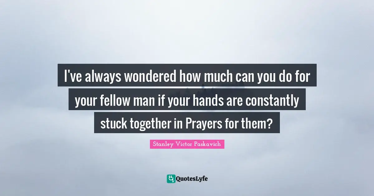 I've always wondered how much can you do for your fellow man if your hands are constantly stuck together in Prayers for them?