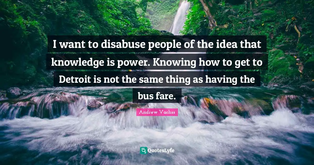 I want to disabuse people of the idea that knowledge is power. Knowing how to get to Detroit is not the same thing as having the bus fare.