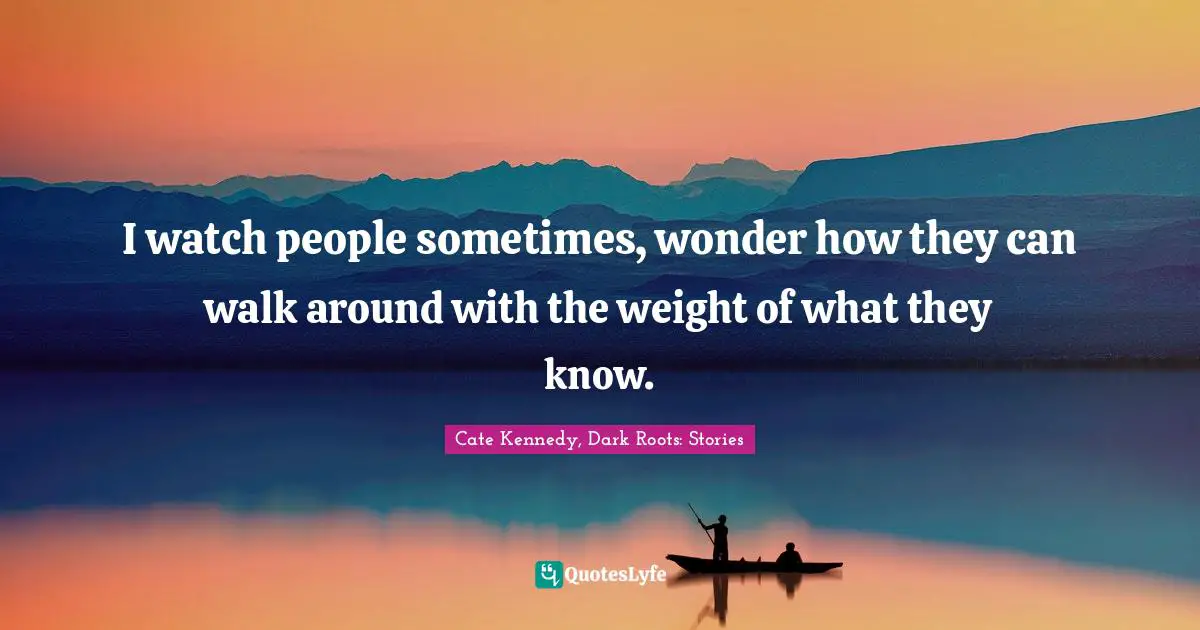 I watch people sometimes, wonder how they can walk around with the weight of what they know.