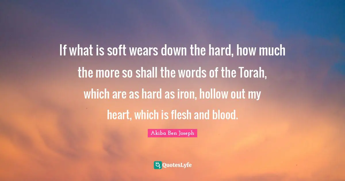 If what is soft wears down the hard, how much the more so shall the words of the Torah, which are as hard as iron, hollow out my heart, which is flesh and blood.