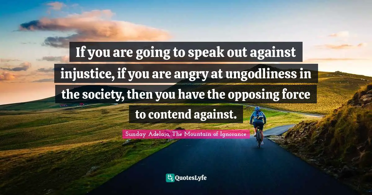 If you are going to speak out against injustice, if you are angry at ungodliness in the society, then you have the opposing force to contend against.
