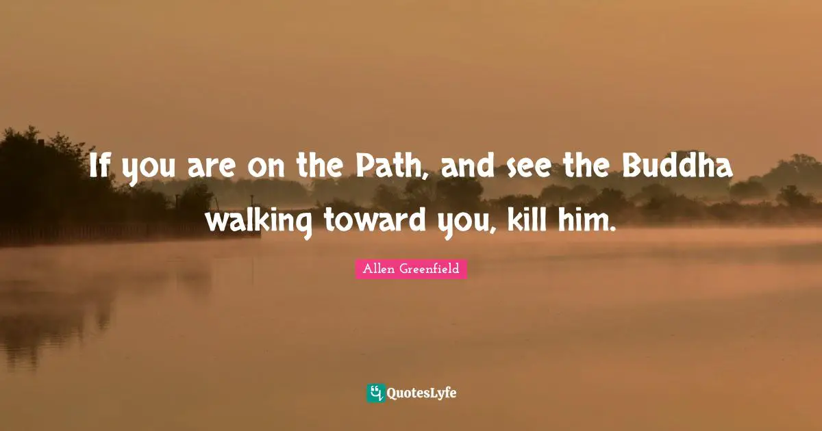 If you are on the Path, and see the Buddha walking toward you, kill him.