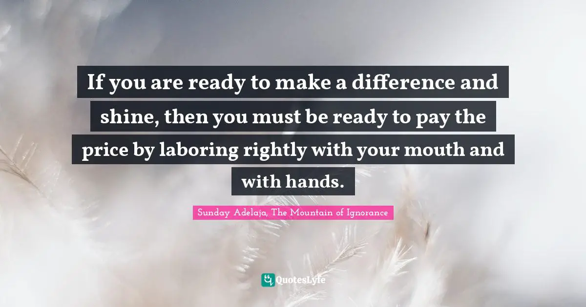 If you are ready to make a difference and shine, then you must be ready to pay the price by laboring rightly with your mouth and with hands.