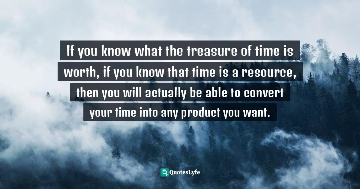 If you know what the treasure of time is worth, if you know that time is a resource, then you will actually be able to convert your time into any product you want.