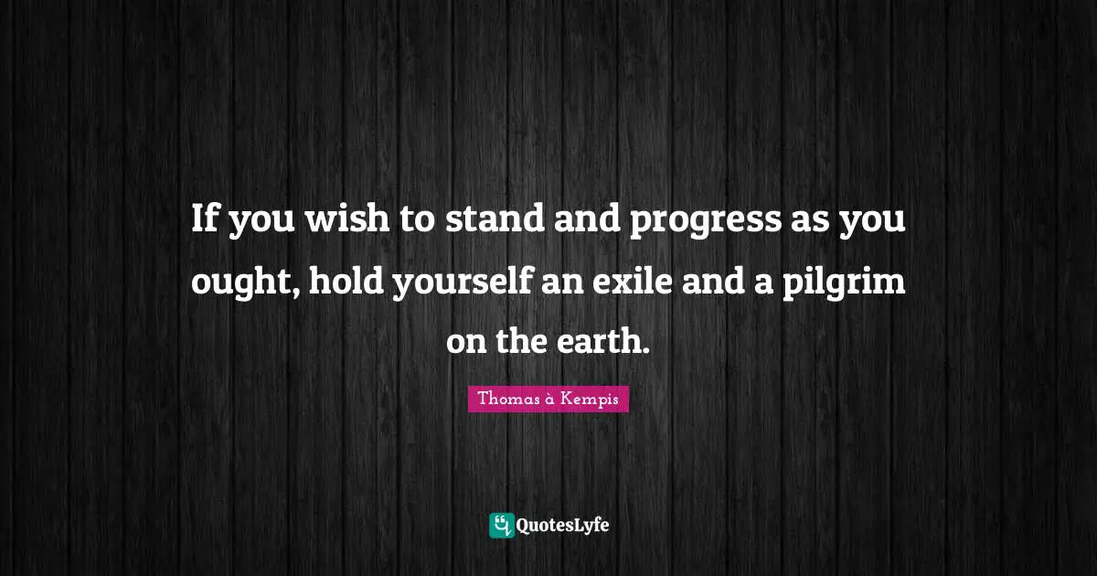 If you wish to stand and progress as you ought, hold yourself an exile and a pilgrim on the earth.