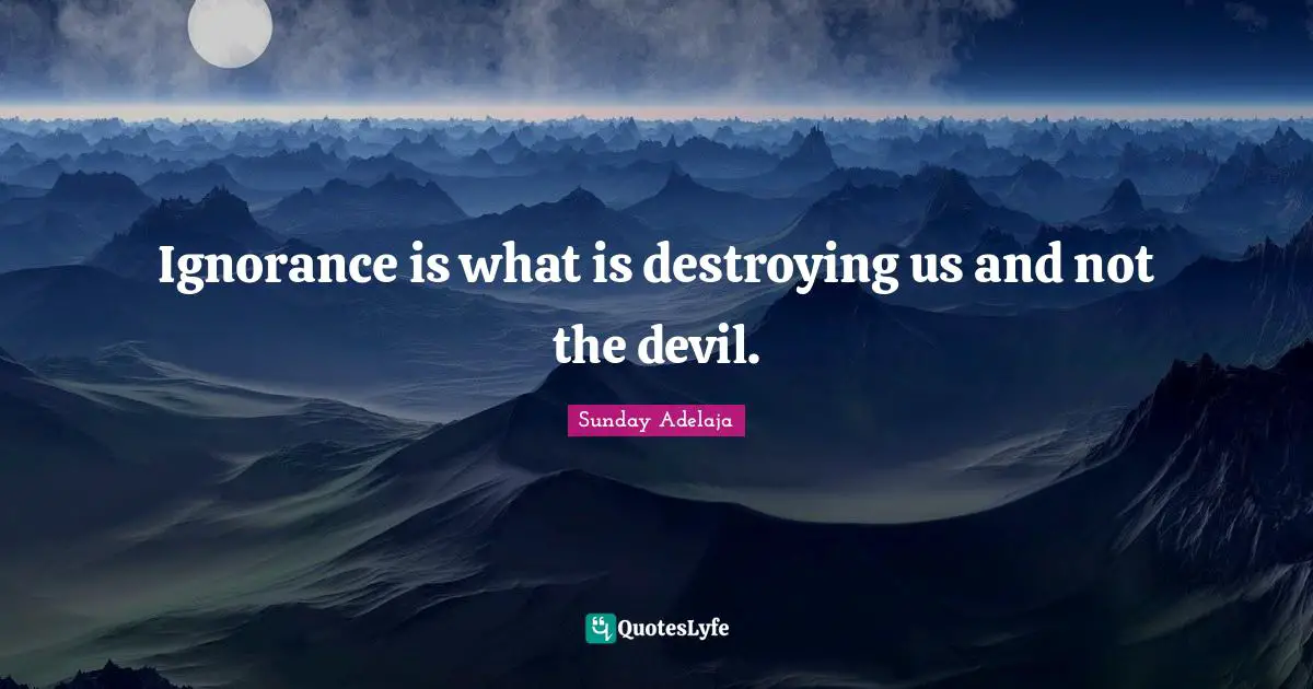 Ignorance is what is destroying us and not the devil.