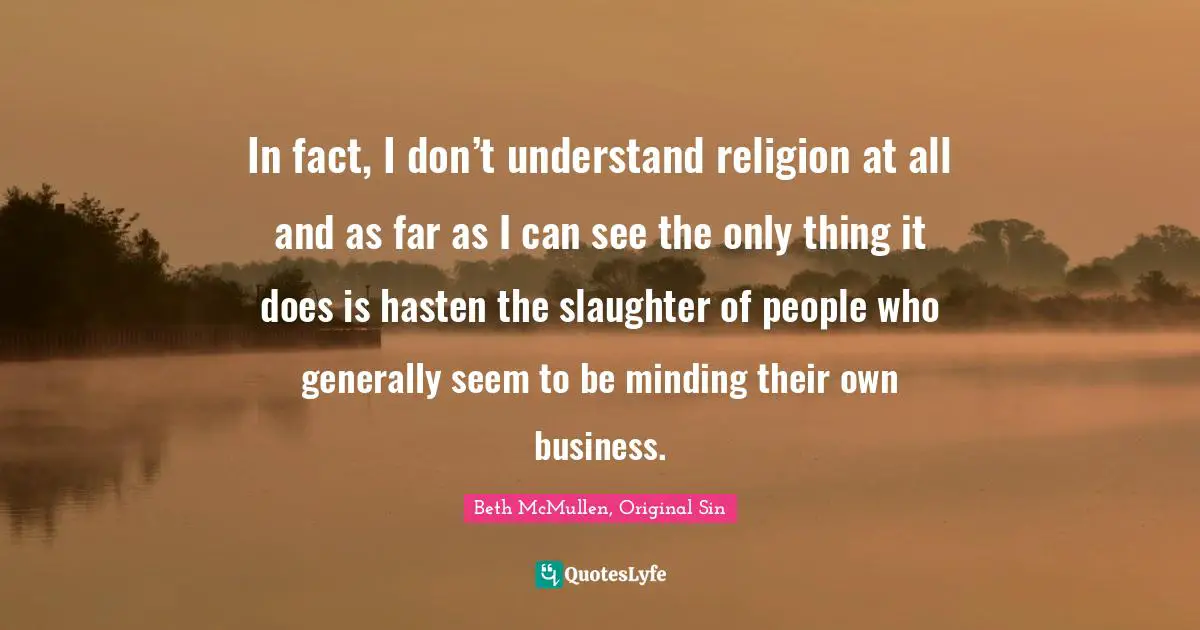 In fact, I don’t understand religion at all and as far as I can see the only thing it does is hasten the slaughter of people who generally seem to be minding their own business.