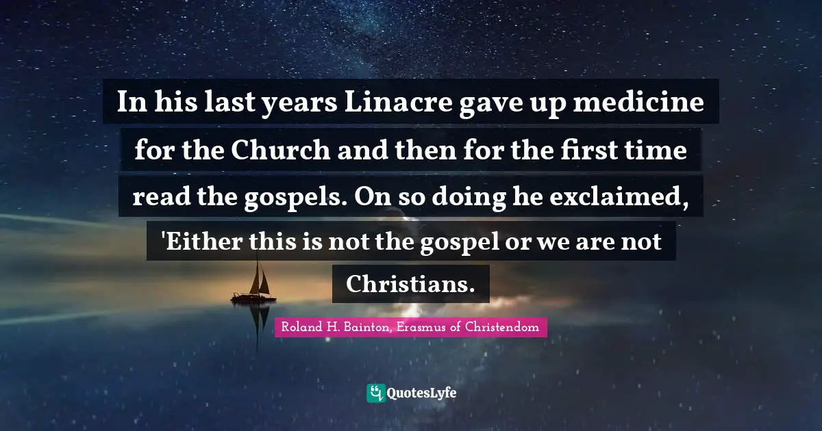 Religion Christianity Quotes: "In his last years Linacre gave up medicine for the Church and then for the first time read the gospels. On so doing he exclaimed, 'Either this is not the gospel or we are not Christians."