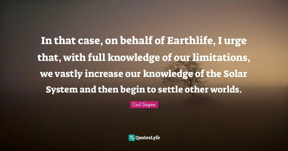 In that case, on behalf of Earthlife, I urge that, with full knowledge of our limitations, we vastly increase our knowledge of the Solar System and then begin to settle other worlds.