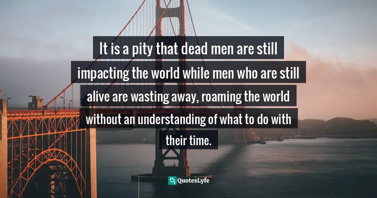 It is a pity that dead men are still impacting the world while men who are still alive are wasting away, roaming the world without an understanding of what to do with their time.