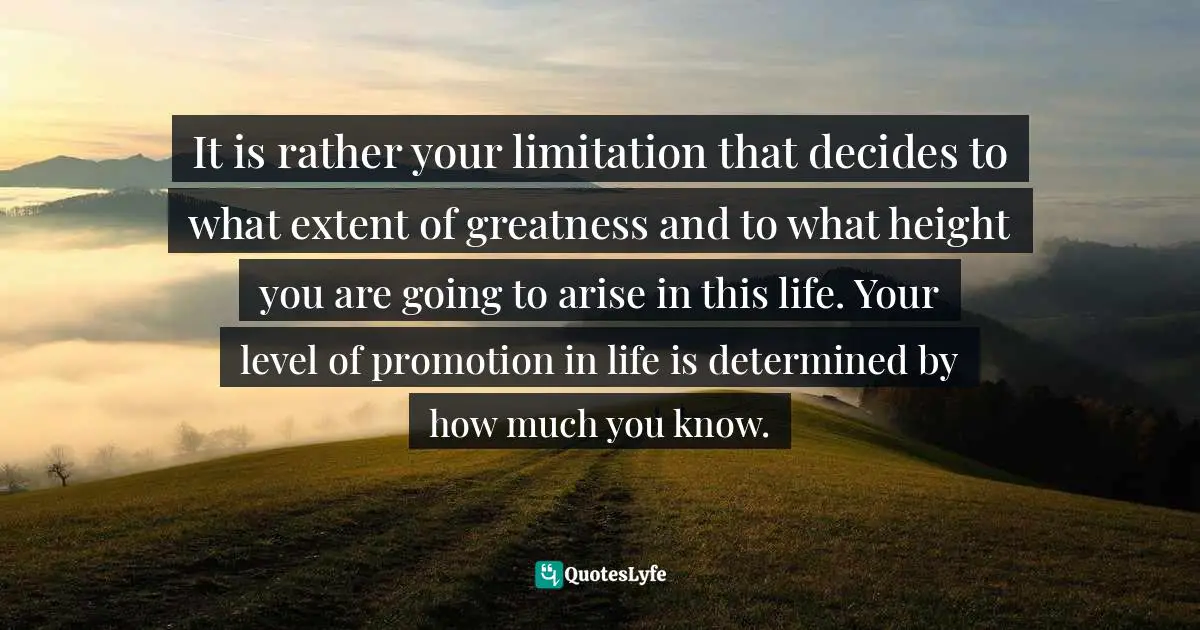 It is rather your limitation that decides to what extent of greatness and to what height you are going to arise in this life. Your level of promotion in life is determined by how much you know.