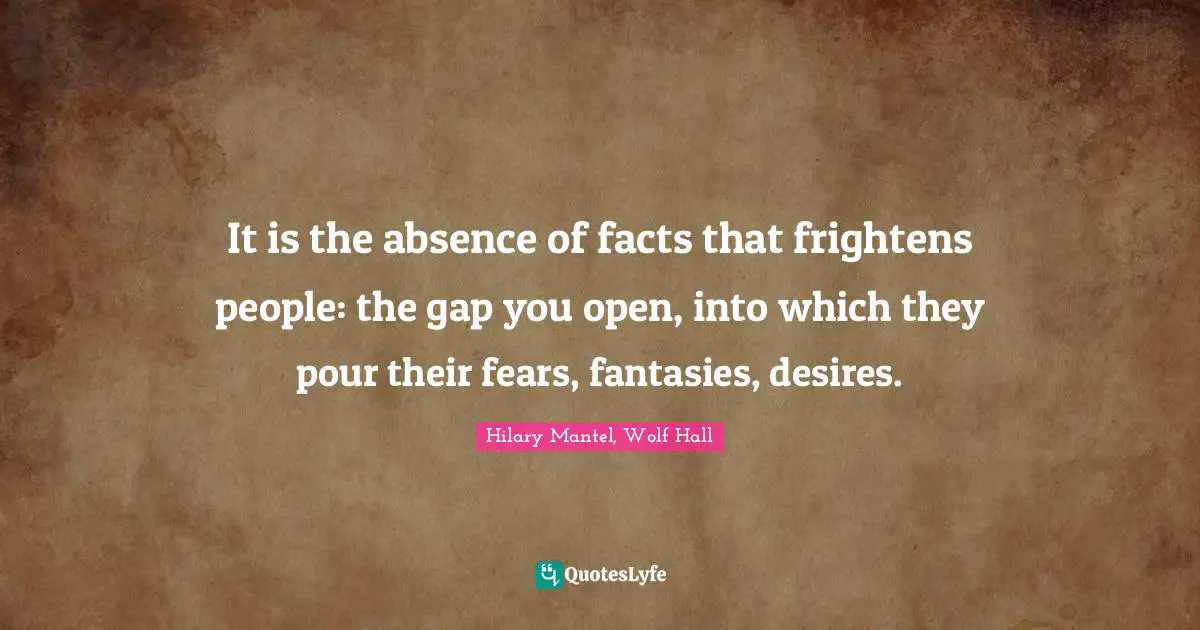 It is the absence of facts that frightens people: the gap you open, into which they pour their fears, fantasies, desires.