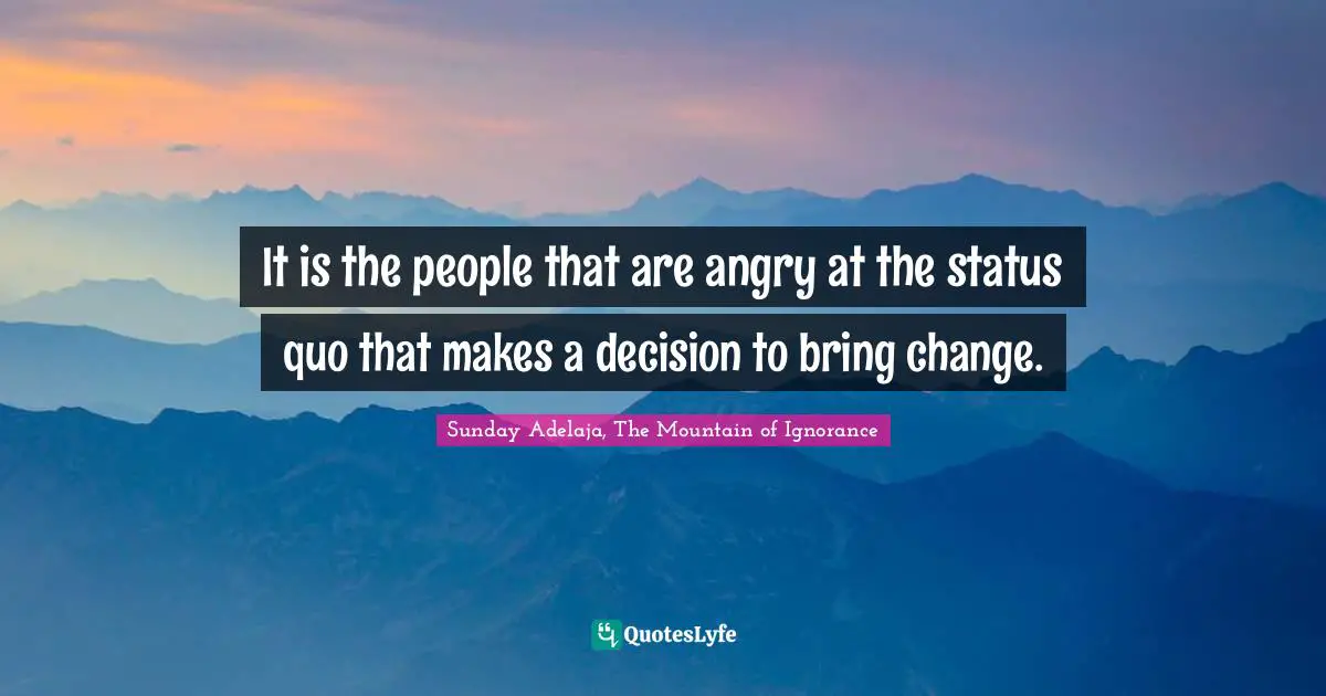 It is the people that are angry at the status quo that makes a decision to bring change.
