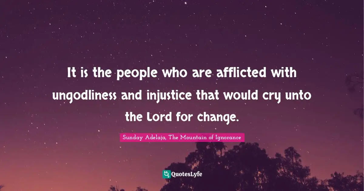 Sunday Adelaja, The Mountain of Ignorance Quotes: It is the people who are afflicted with ungodliness and injustice that would cry unto the Lord for change.