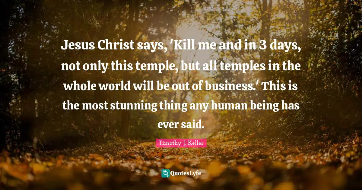 Timothy J. Keller Quotes: "Jesus Christ says, 'Kill me and in 3 days, not only this temple, but all temples in the whole world will be out of business.' This is the most stunning thing any human being has ever said."