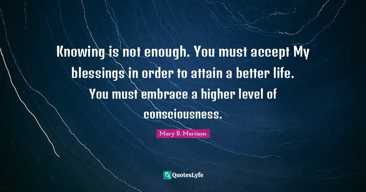 Knowing is not enough. You must accept My blessings in order to attain a better life. You must embrace a higher level of consciousness.