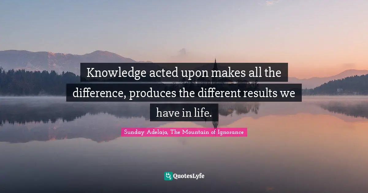 Knowledge acted upon makes all the difference, produces the different results we have in life.